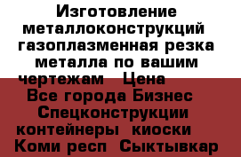 Изготовление металлоконструкций, газоплазменная резка металла по вашим чертежам › Цена ­ 100 - Все города Бизнес » Спецконструкции, контейнеры, киоски   . Коми респ.,Сыктывкар г.